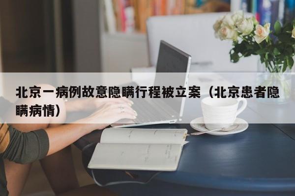 北京一病例故意隐瞒行程被立案(北京患者隐瞒病情)