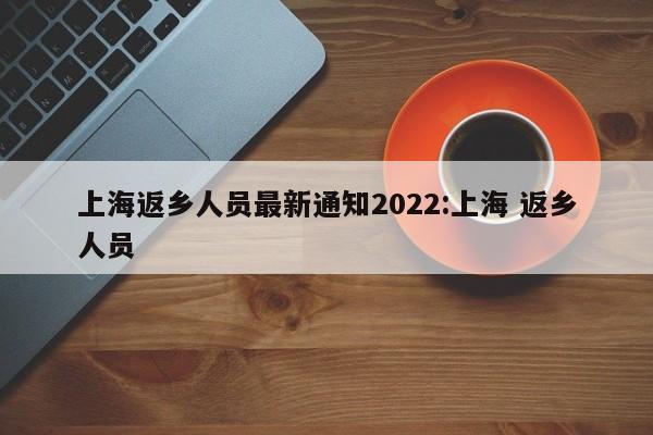 上海返乡人员最新通知2022:上海 返乡人员