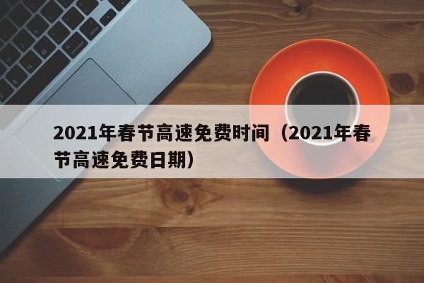 2021年春节高速免费时间(2021年春节高速免费日期)