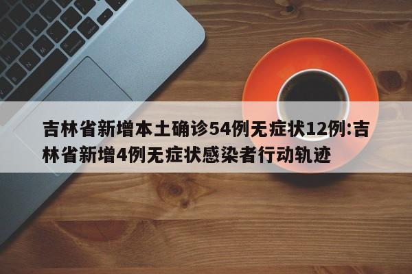 吉林省新增本土确诊54例无症状12例:吉林省新增4例无症状感染者行动轨迹