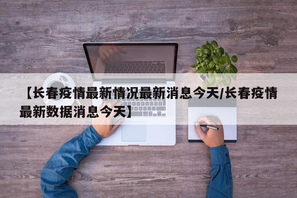 【长春疫情最新情况最新消息今天/长春疫情最新数据消息今天】