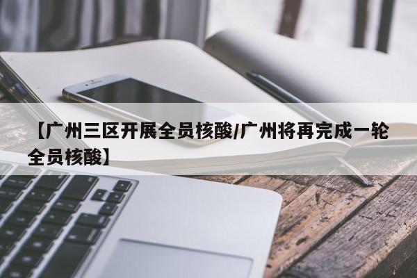 【广州三区开展全员核酸/广州将再完成一轮全员核酸】