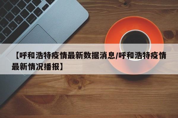 【呼和浩特疫情最新数据消息/呼和浩特疫情最新情况播报】