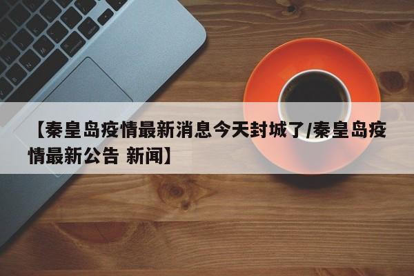 【秦皇岛疫情最新消息今天封城了/秦皇岛疫情最新公告 新闻】