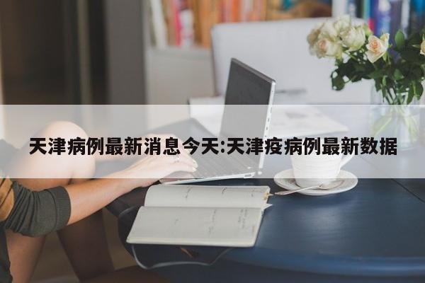 天津病例最新消息今天:天津疫病例最新数据