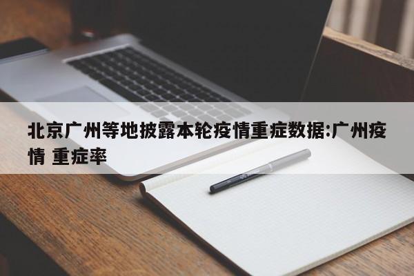 北京广州等地披露本轮疫情重症数据:广州疫情 重症率