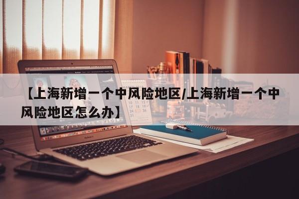 【上海新增一个中风险地区/上海新增一个中风险地区怎么办】