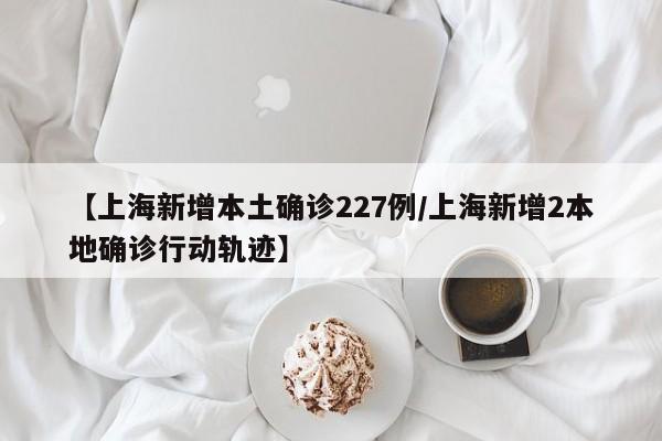 【上海新增本土确诊227例/上海新增2本地确诊行动轨迹】