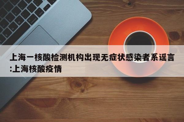 上海一核酸检测机构出现无症状感染者系谣言:上海核酸疫情