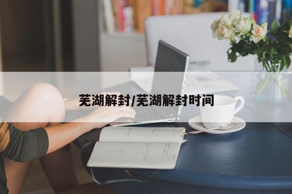 芜湖解封/芜湖解封时间
