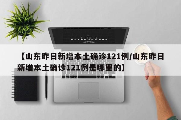 【山东昨日新增本土确诊121例/山东昨日新增本土确诊121例是哪里的】