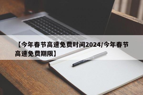 【今年春节高速免费时间2024/今年春节高速免费期限】