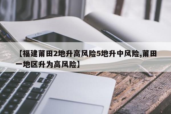 【福建莆田2地升高风险5地升中风险,莆田一地区升为高风险】