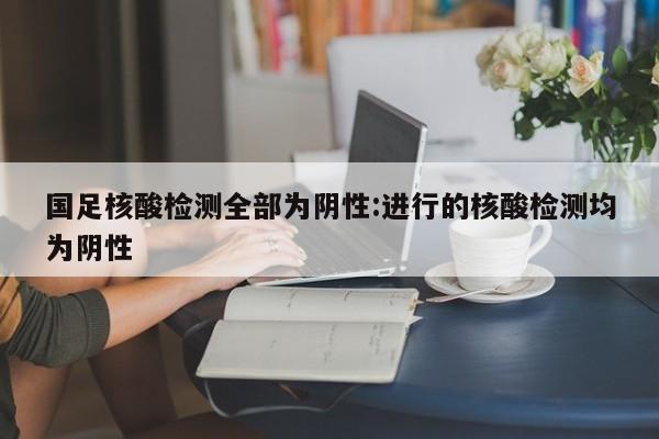 国足核酸检测全部为阴性:进行的核酸检测均为阴性