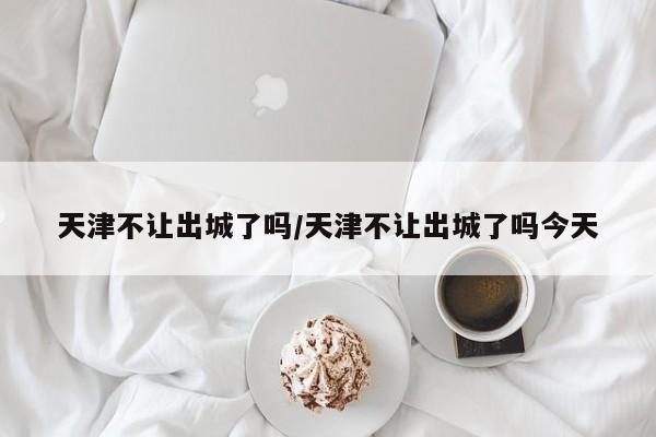 天津不让出城了吗/天津不让出城了吗今天
