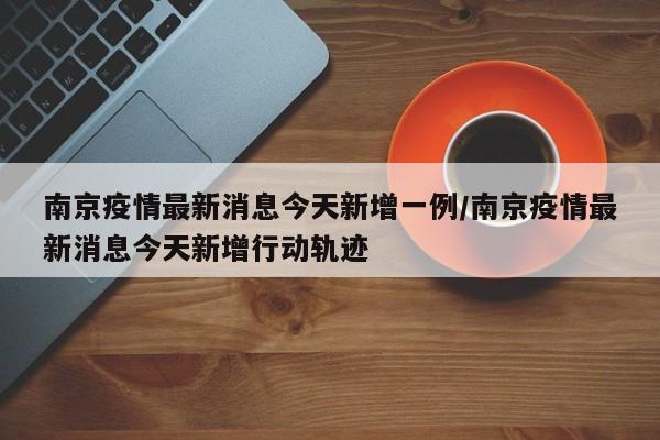 南京疫情最新消息今天新增一例/南京疫情最新消息今天新增行动轨迹