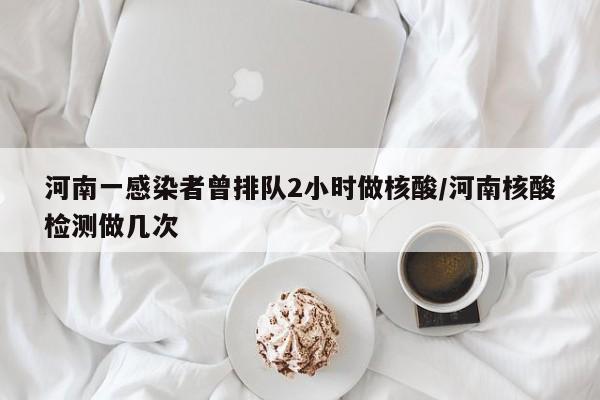 河南一感染者曾排队2小时做核酸/河南核酸检测做几次