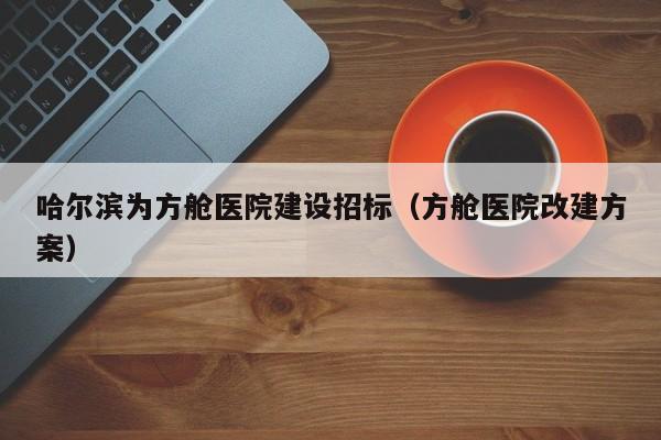 哈尔滨为方舱医院建设招标(方舱医院改建方案)