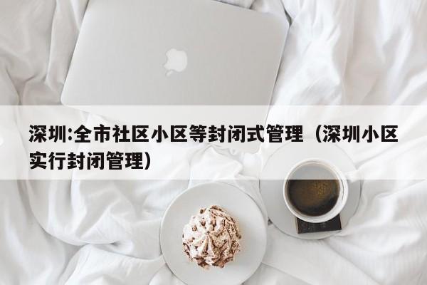 深圳:全市社区小区等封闭式管理(深圳小区实行封闭管理)