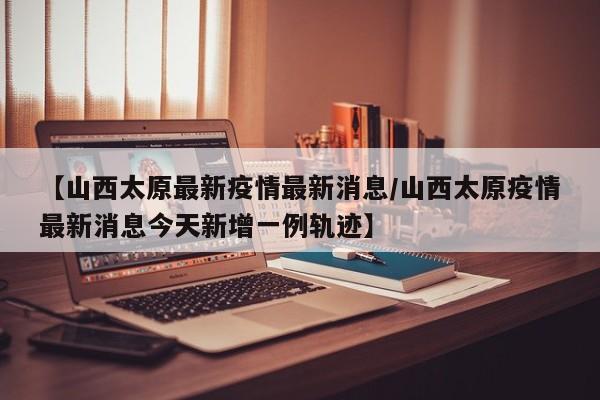 【山西太原最新疫情最新消息/山西太原疫情最新消息今天新增一例轨迹】