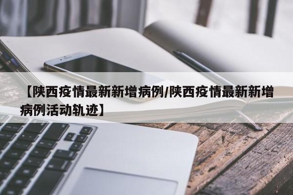 【陕西疫情最新新增病例/陕西疫情最新新增病例活动轨迹】