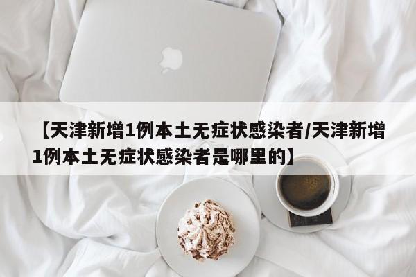 【天津新增1例本土无症状感染者/天津新增1例本土无症状感染者是哪里的】