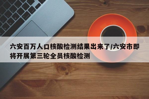六安百万人口核酸检测结果出来了/六安市即将开展第三轮全员核酸检测