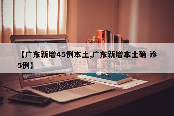 【广东新增45例本土,广东新增本土确 诊5例】