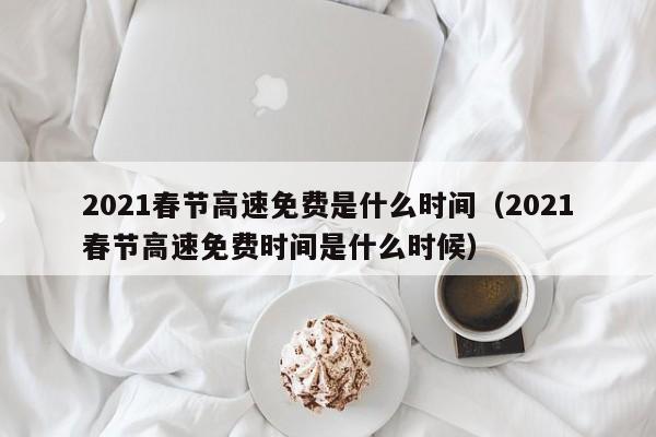 2021春节高速免费是什么时间(2021春节高速免费时间是什么时候)