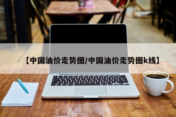 【中国油价走势图/中国油价走势图k线】