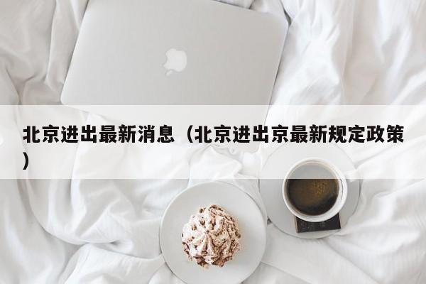 北京进出最新消息(北京进出京最新规定政策)