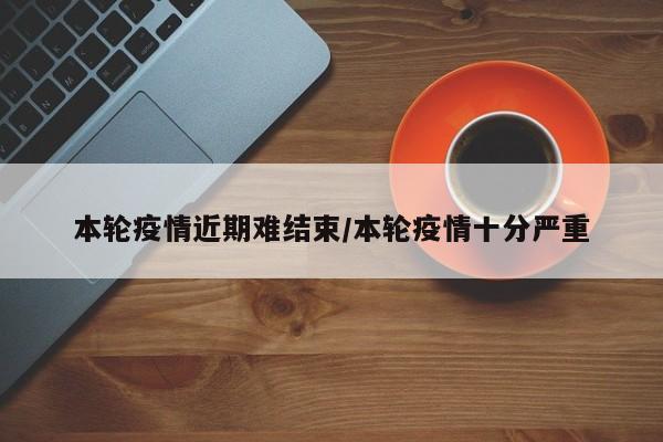 本轮疫情近期难结束/本轮疫情十分严重