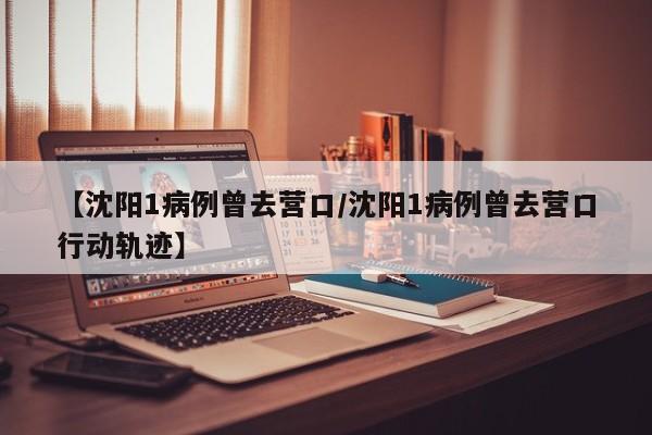 【沈阳1病例曾去营口/沈阳1病例曾去营口行动轨迹】
