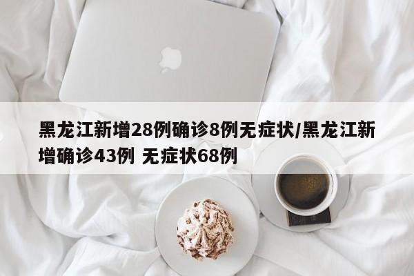 黑龙江新增28例确诊8例无症状/黑龙江新增确诊43例 无症状68例
