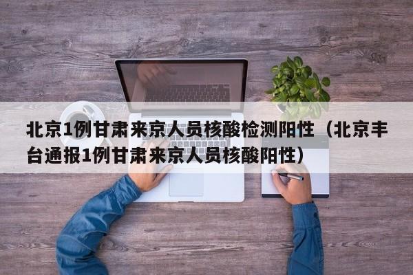 北京1例甘肃来京人员核酸检测阳性(北京丰台通报1例甘肃来京人员核酸阳性)