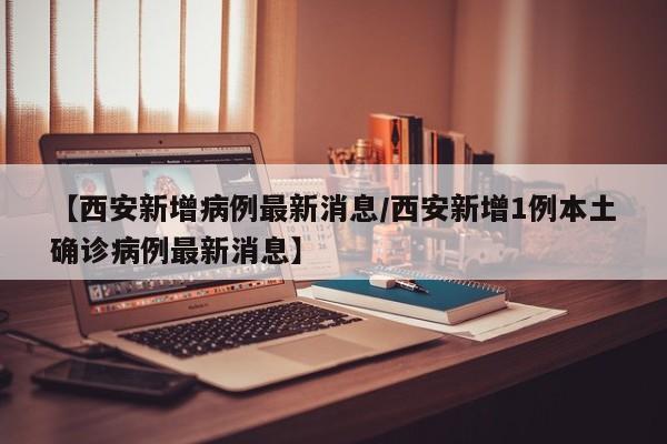 【西安新增病例最新消息/西安新增1例本土确诊病例最新消息】