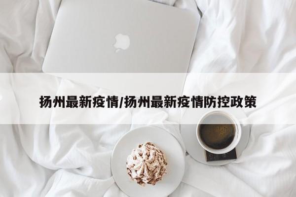 扬州最新疫情/扬州最新疫情防控政策