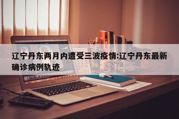 辽宁丹东两月内遭受三波疫情:辽宁丹东最新确诊病例轨迹