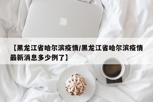 【黑龙江省哈尔滨疫情/黑龙江省哈尔滨疫情最新消息多少例了】