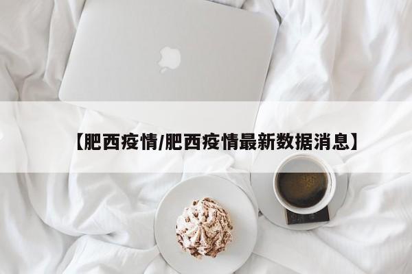 【肥西疫情/肥西疫情最新数据消息】
