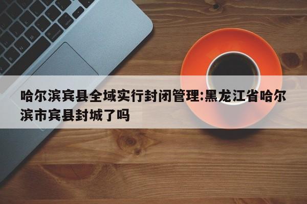 哈尔滨宾县全域实行封闭管理:黑龙江省哈尔滨市宾县封城了吗