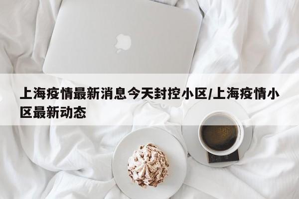 上海疫情最新消息今天封控小区/上海疫情小区最新动态
