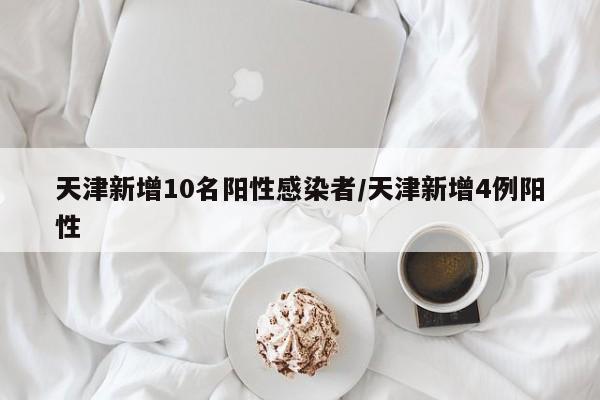 天津新增10名阳性感染者/天津新增4例阳性