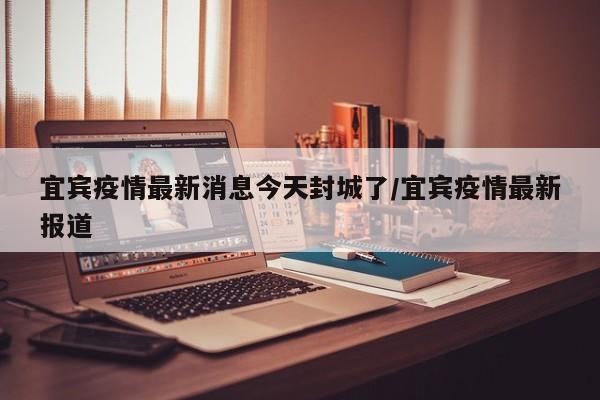 宜宾疫情最新消息今天封城了/宜宾疫情最新报道