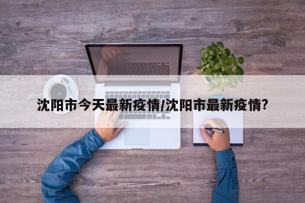 沈阳市今天最新疫情/沈阳市最新疫情?