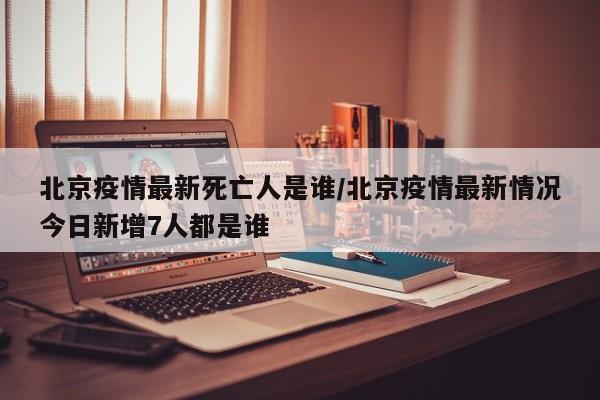 北京疫情最新死亡人是谁/北京疫情最新情况今日新增7人都是谁