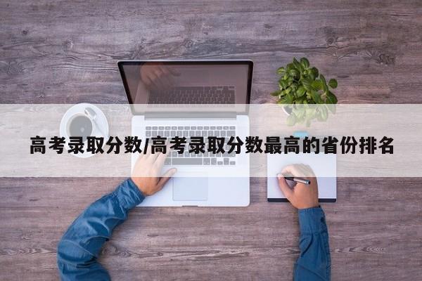 高考录取分数/高考录取分数最高的省份排名