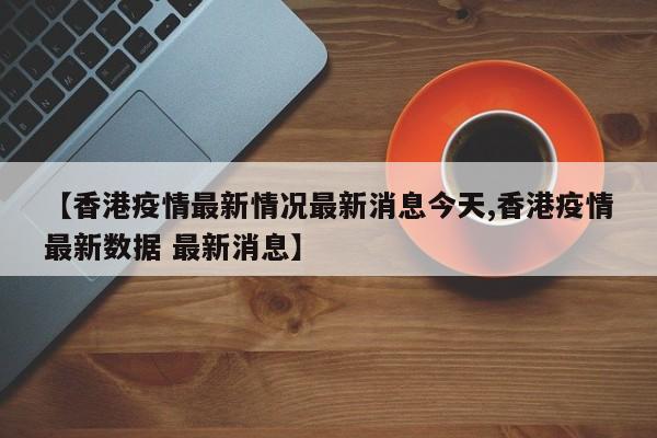 【香港疫情最新情况最新消息今天,香港疫情最新数据 最新消息】