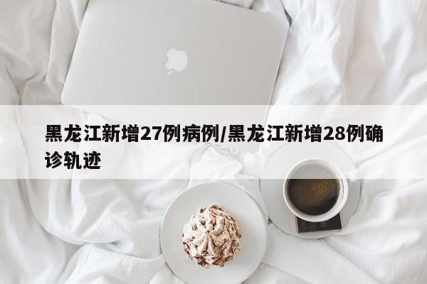 黑龙江新增27例病例/黑龙江新增28例确诊轨迹