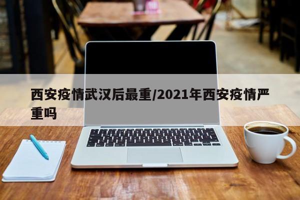 西安疫情武汉后最重/2021年西安疫情严重吗